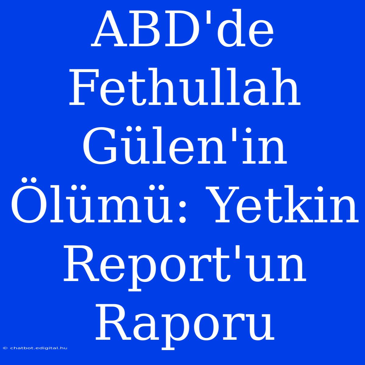 ABD'de Fethullah Gülen'in Ölümü: Yetkin Report'un Raporu