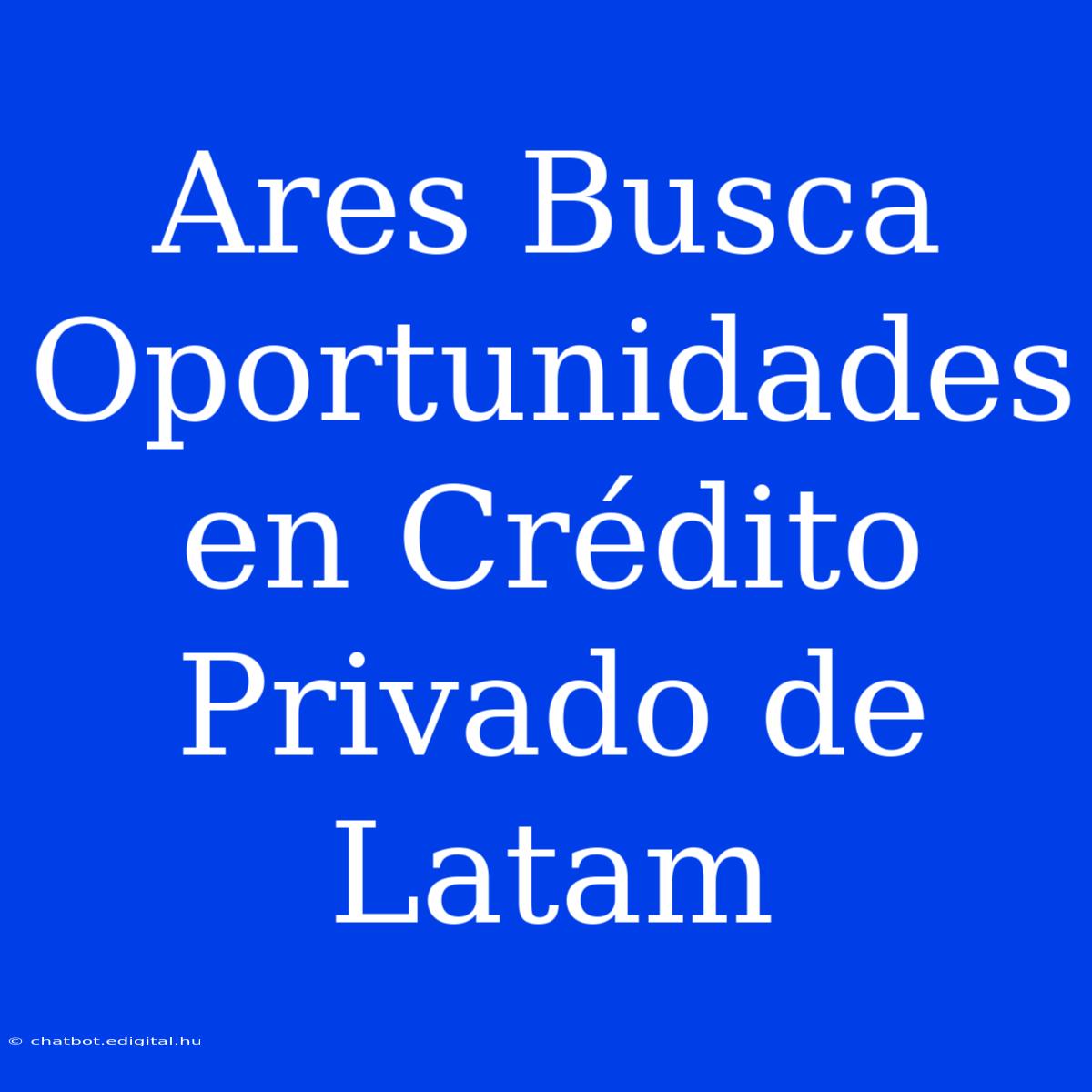 Ares Busca Oportunidades En Crédito Privado De Latam