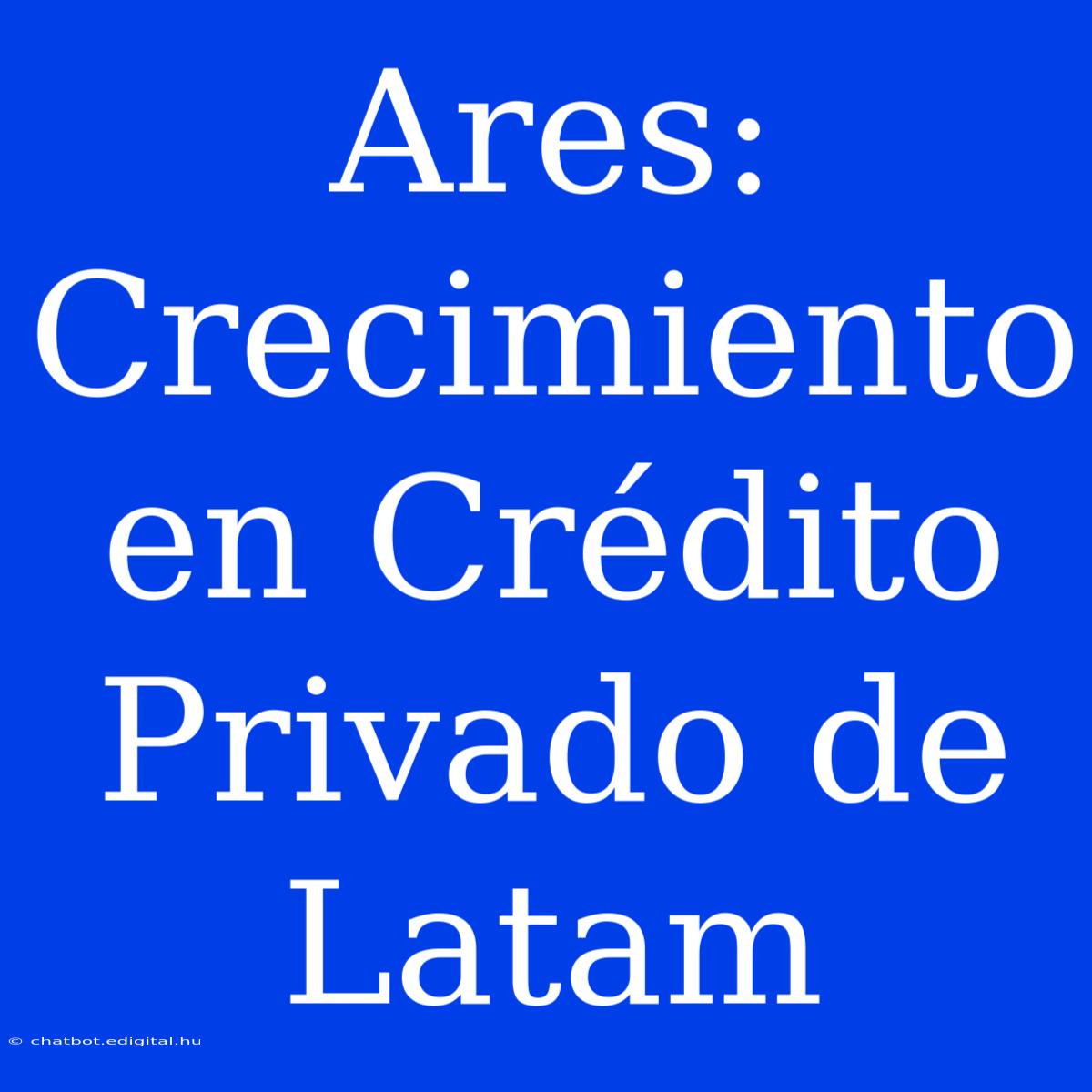 Ares: Crecimiento En Crédito Privado De Latam