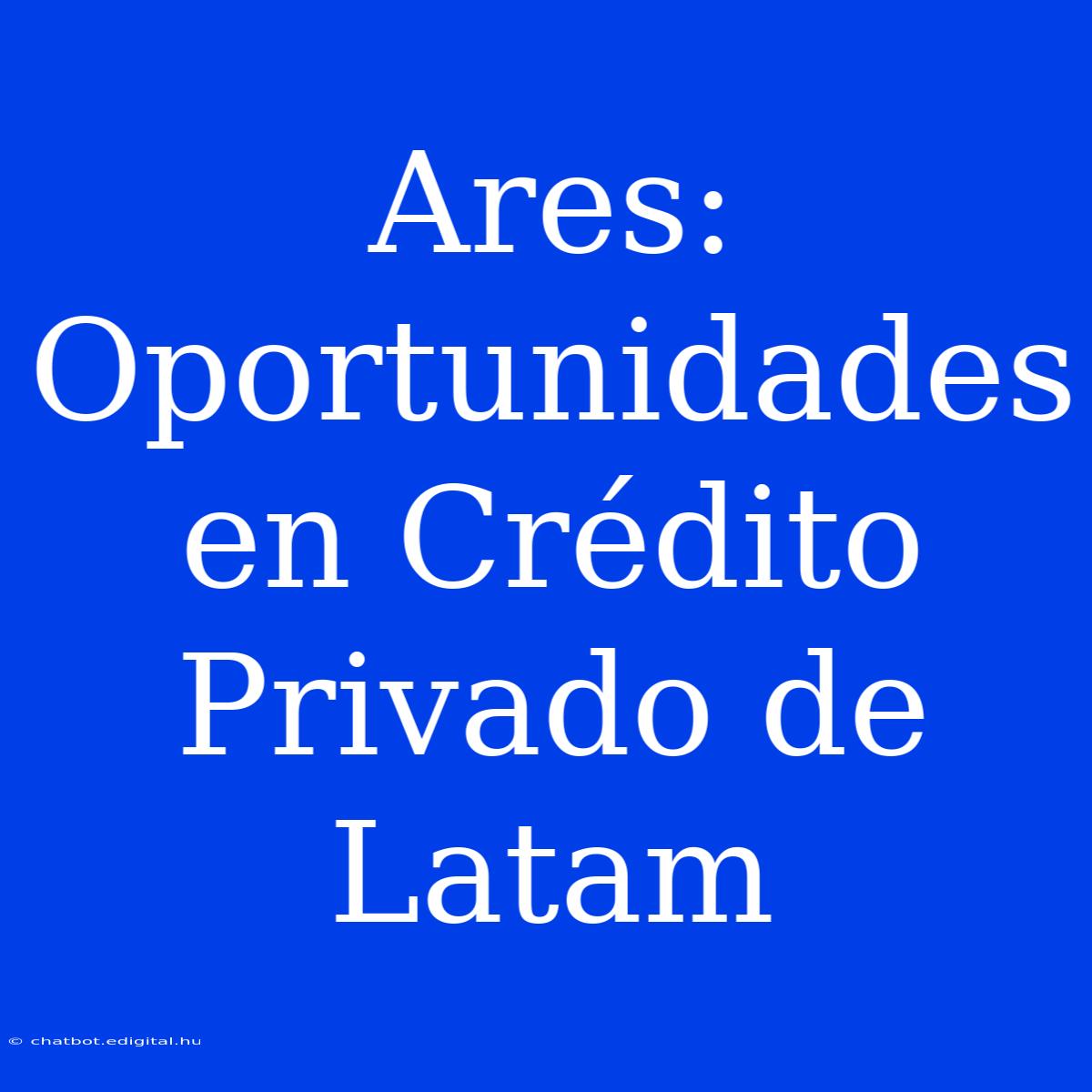 Ares: Oportunidades En Crédito Privado De Latam