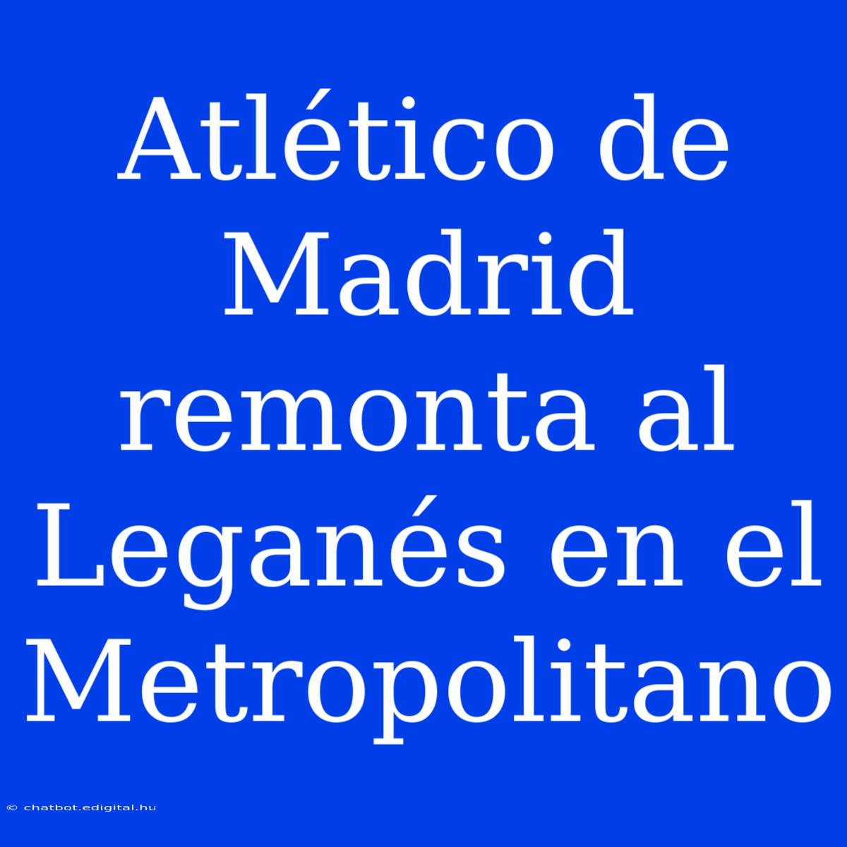 Atlético De Madrid Remonta Al Leganés En El Metropolitano