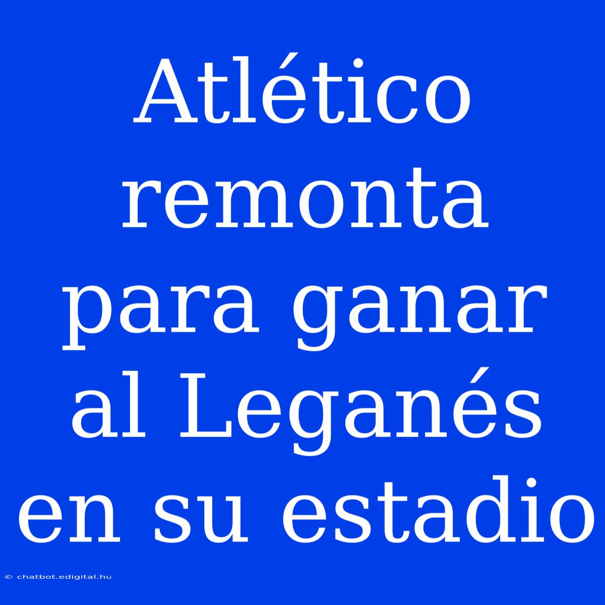 Atlético Remonta Para Ganar Al Leganés En Su Estadio