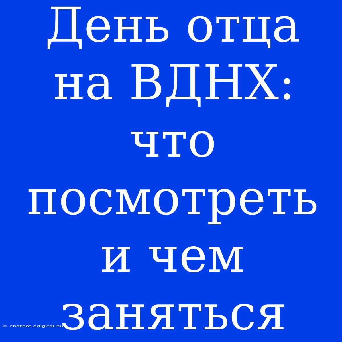 День Отца На ВДНХ: Что Посмотреть И Чем Заняться