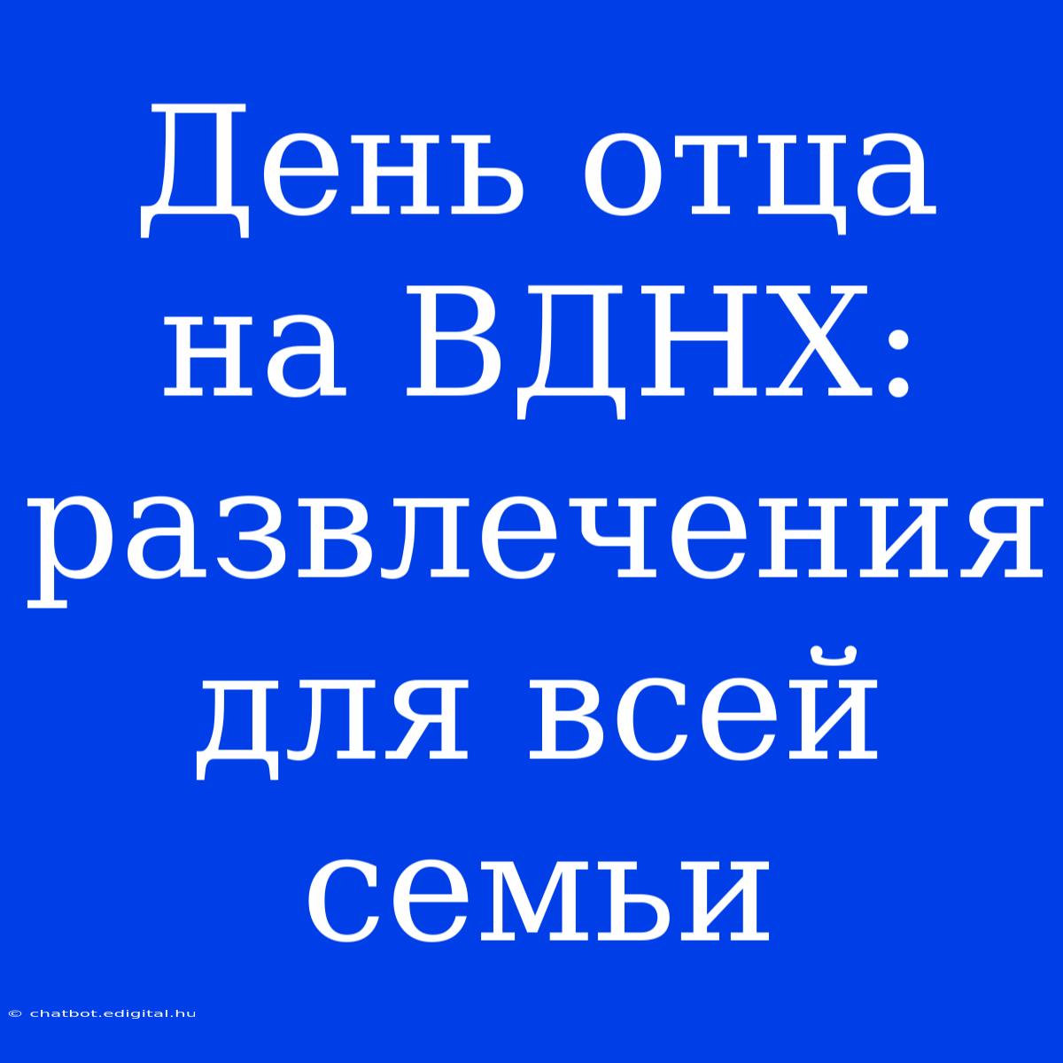 День Отца На ВДНХ: Развлечения Для Всей Семьи