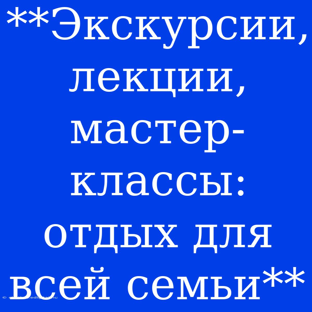 **Экскурсии, Лекции, Мастер-классы:  Отдых Для Всей Семьи** 