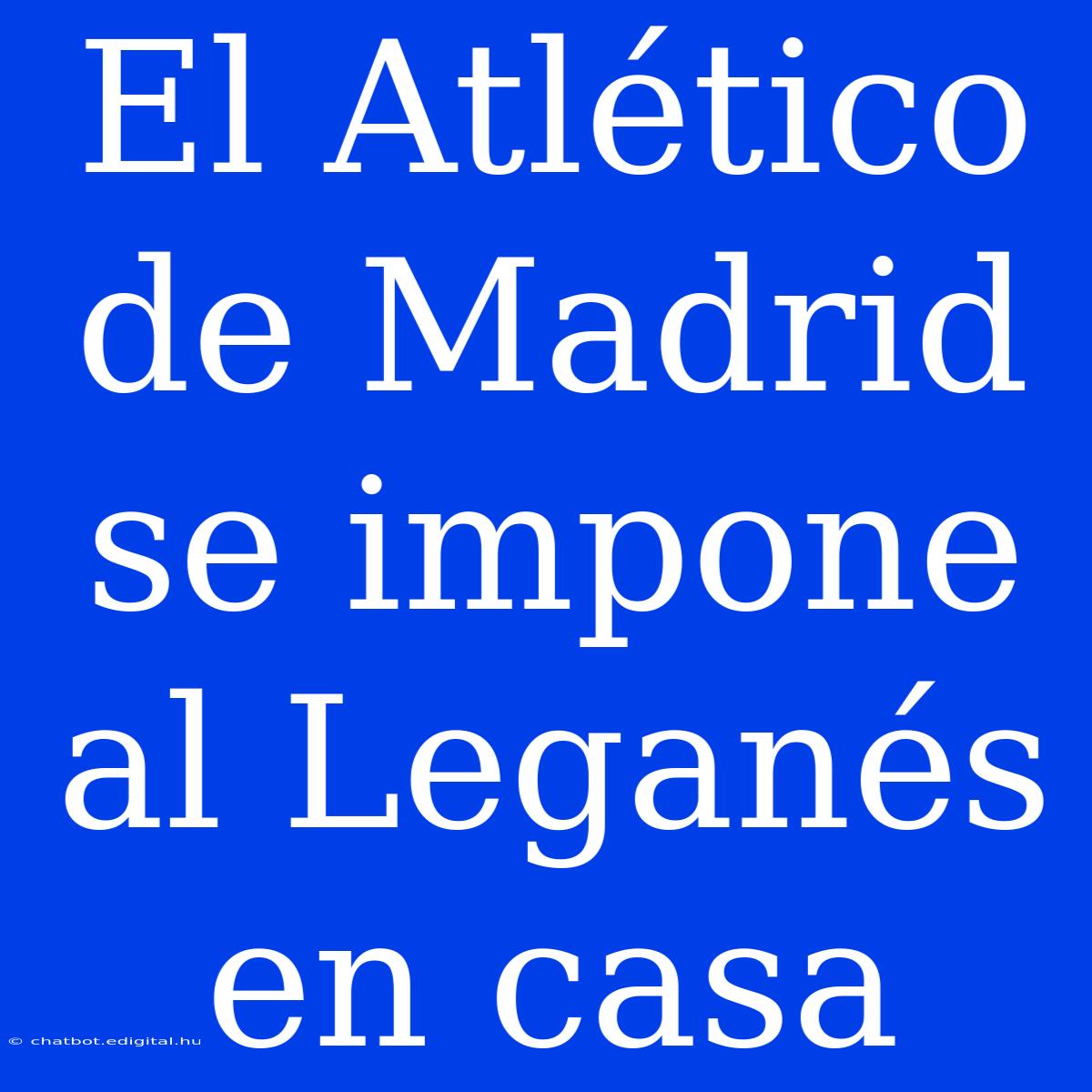 El Atlético De Madrid Se Impone Al Leganés En Casa