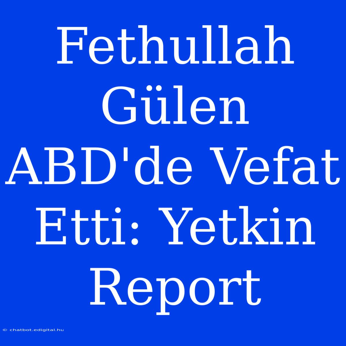 Fethullah Gülen ABD'de Vefat Etti: Yetkin Report