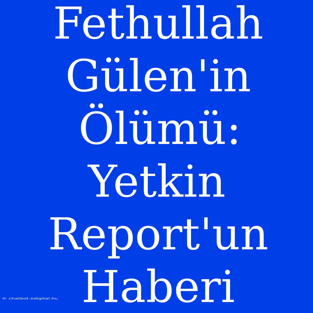 Fethullah Gülen'in Ölümü: Yetkin Report'un Haberi