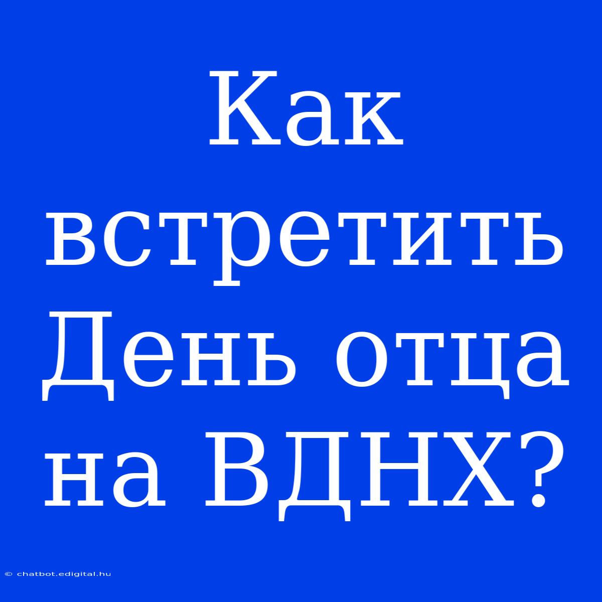 Как Встретить День Отца На ВДНХ?