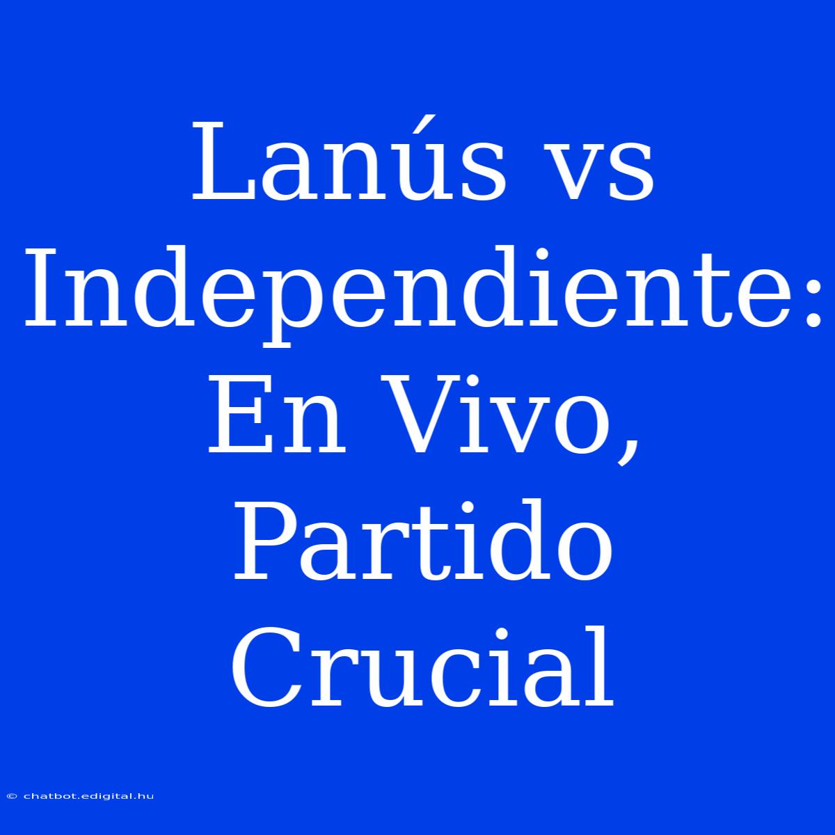 Lanús Vs Independiente: En Vivo, Partido Crucial