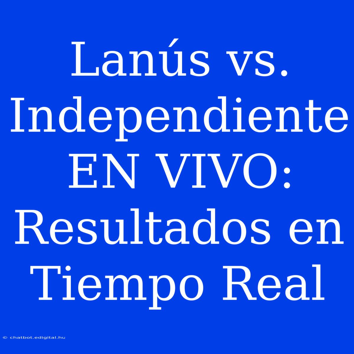 Lanús Vs. Independiente EN VIVO: Resultados En Tiempo Real