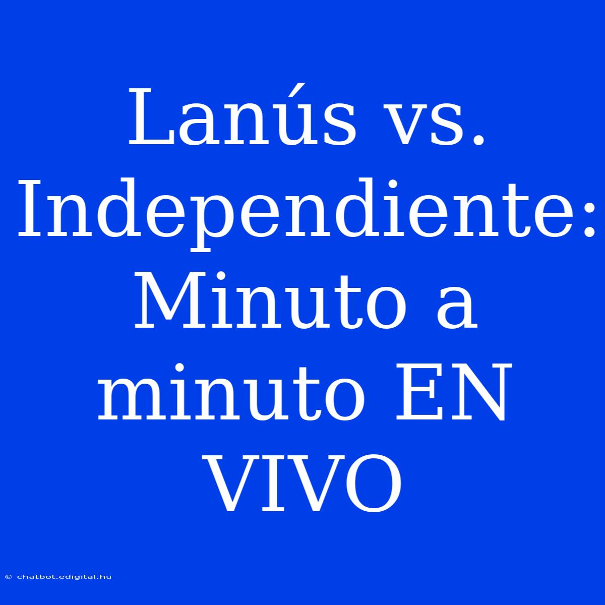 Lanús Vs. Independiente: Minuto A Minuto EN VIVO