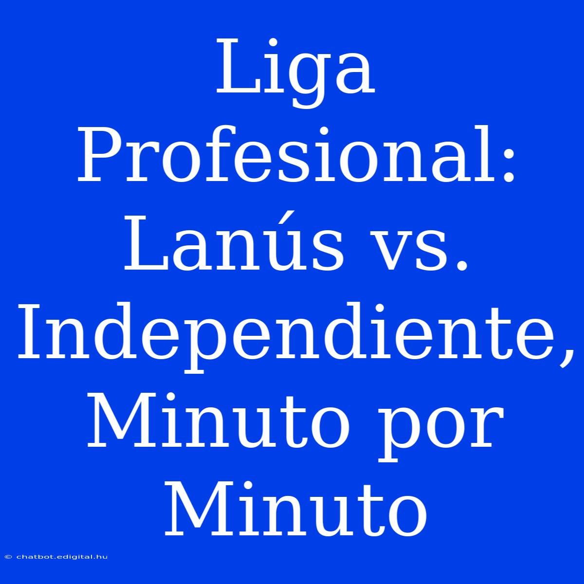 Liga Profesional: Lanús Vs. Independiente, Minuto Por Minuto