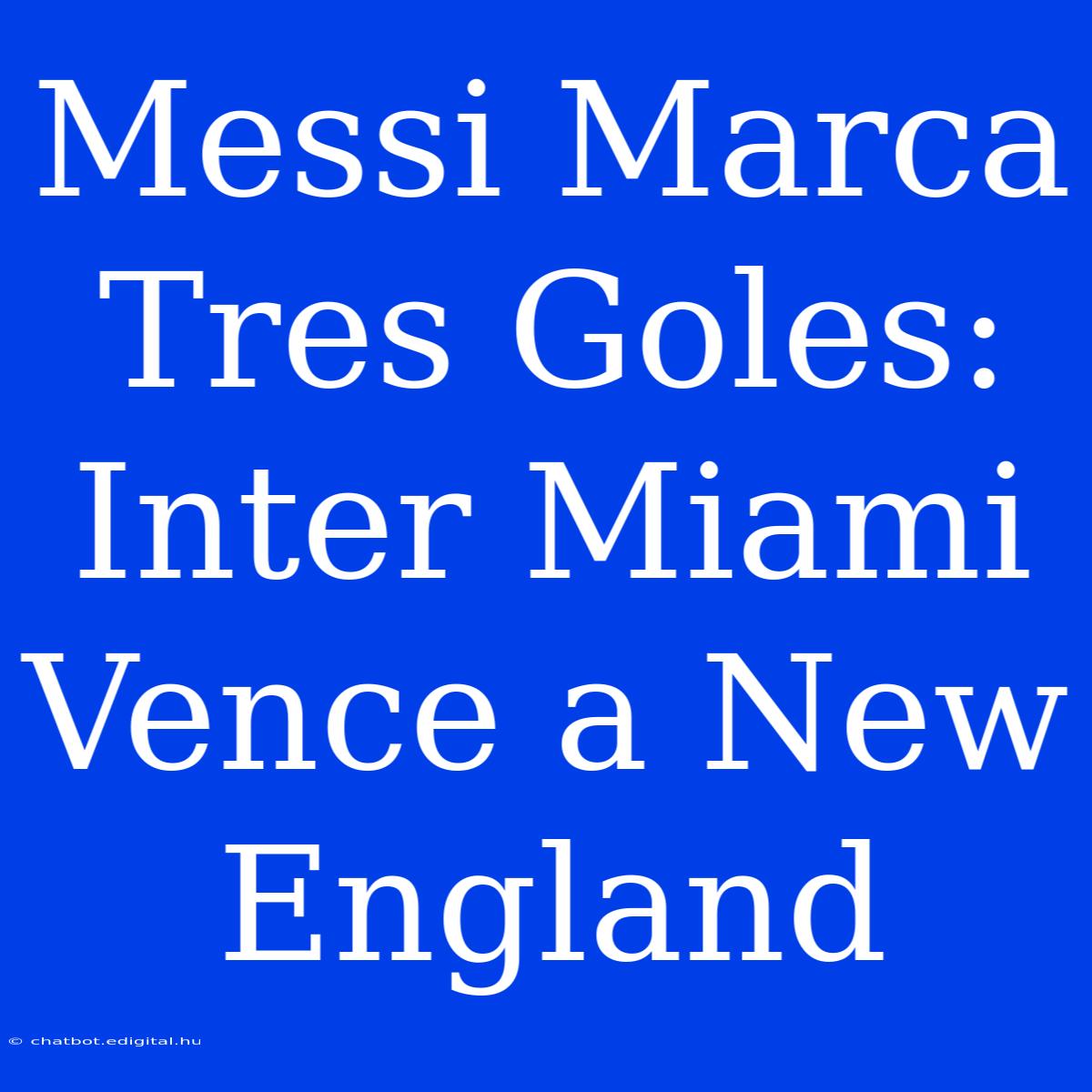 Messi Marca Tres Goles: Inter Miami Vence A New England