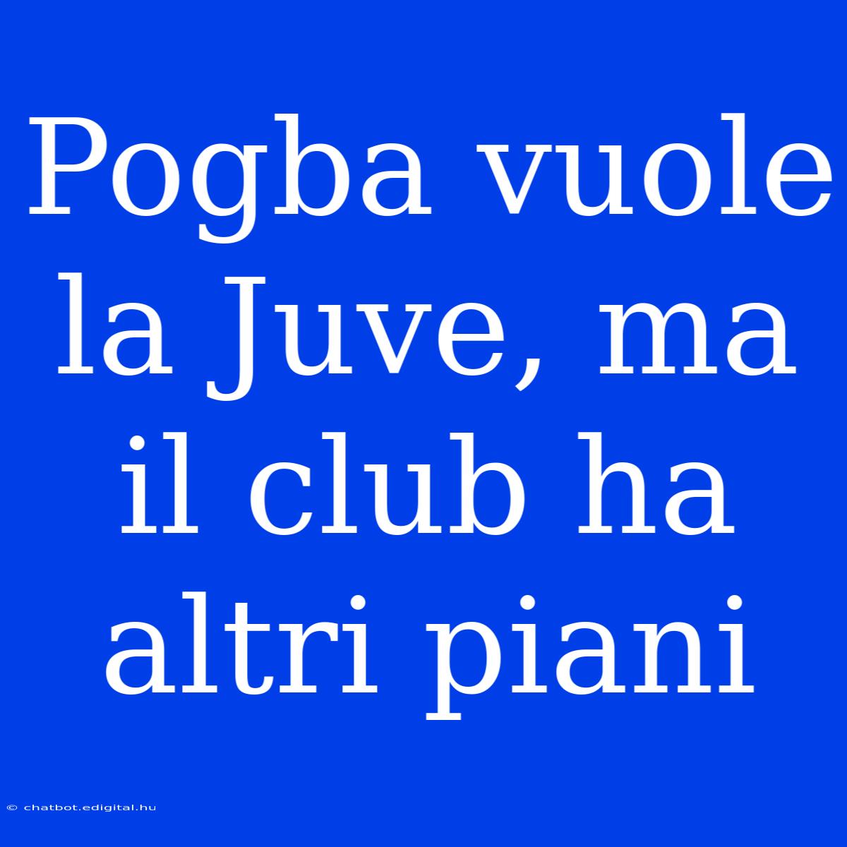 Pogba Vuole La Juve, Ma Il Club Ha Altri Piani