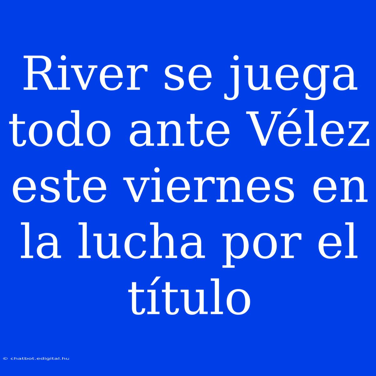 River Se Juega Todo Ante Vélez Este Viernes En La Lucha Por El Título