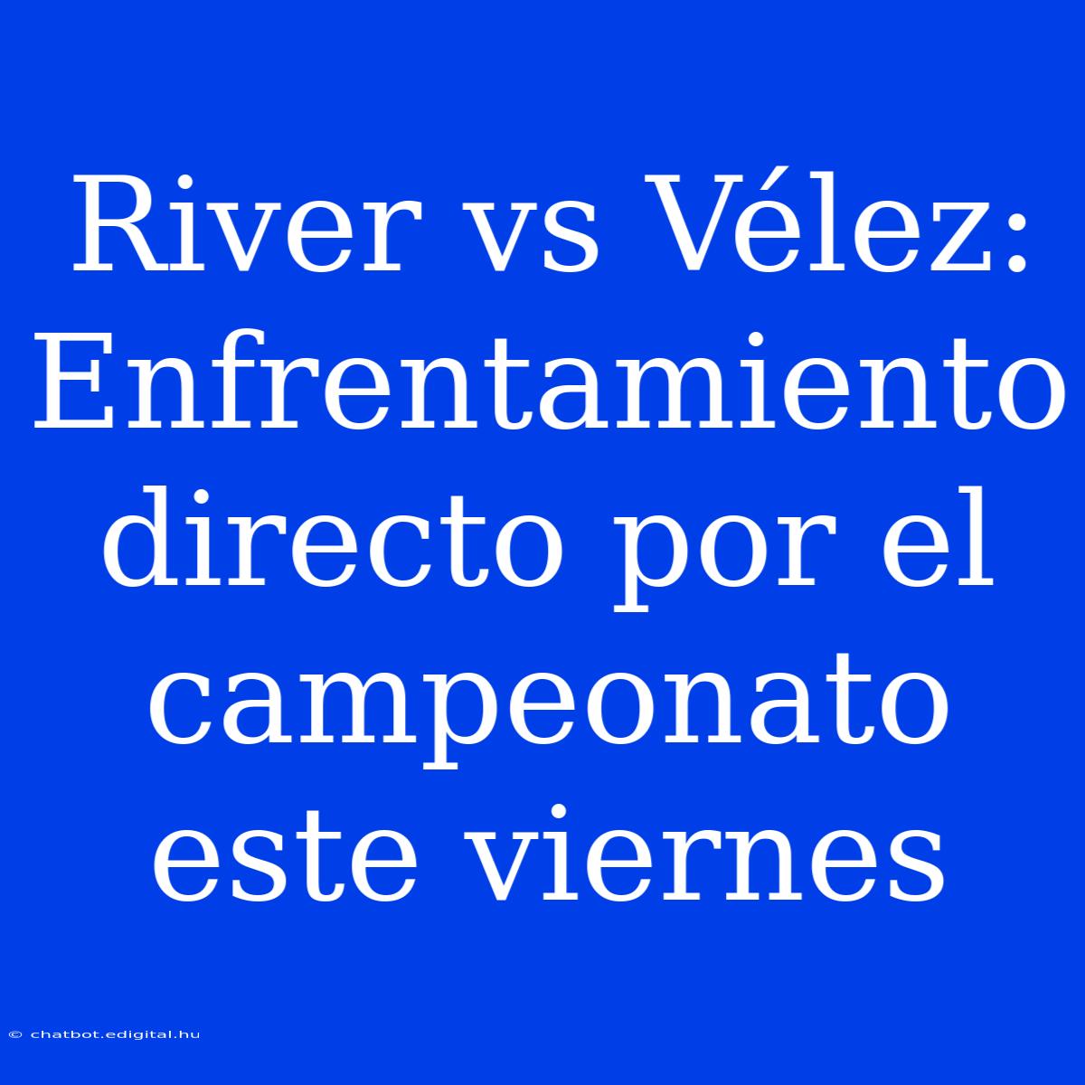 River Vs Vélez: Enfrentamiento Directo Por El Campeonato Este Viernes