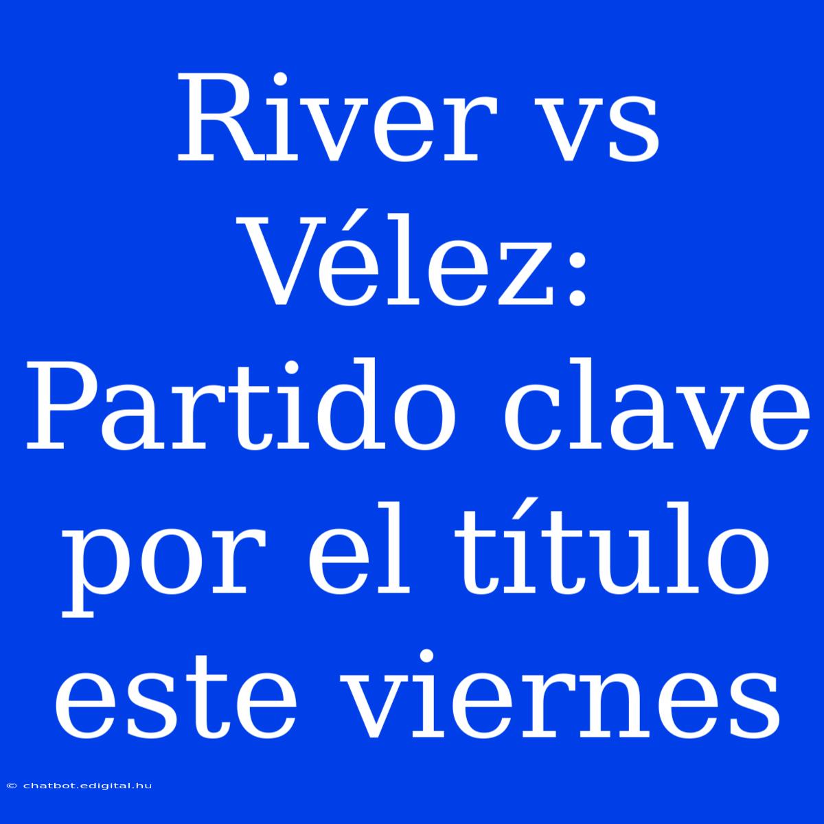 River Vs Vélez: Partido Clave Por El Título Este Viernes