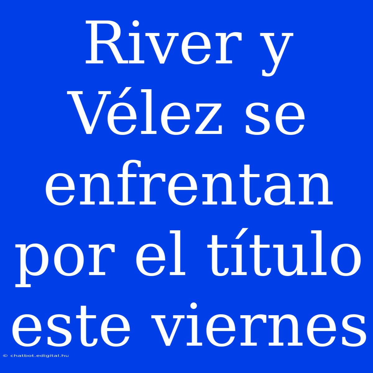 River Y Vélez Se Enfrentan Por El Título Este Viernes