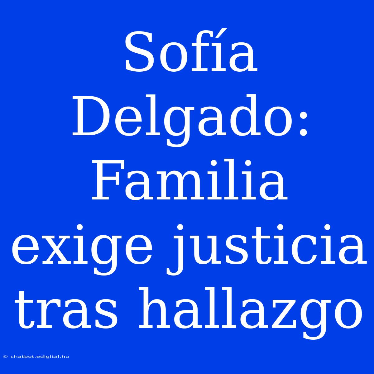 Sofía Delgado: Familia Exige Justicia Tras Hallazgo